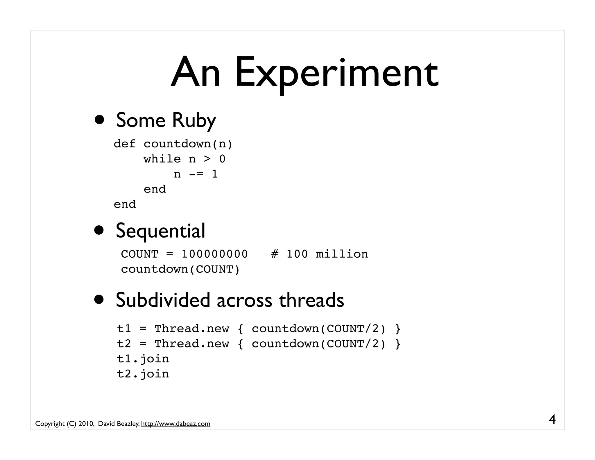 An Experiment
                  • Some Ruby
                         def countdown(n)
                             while n > 0
                                 n -= 1
                             end
                         end

                  • Sequential
                           COUNT = 100000000               # 100 million
                           countdown(COUNT)


                  • Subdivided across threads
                          t1 = Thread.new { countdown(COUNT/2) }
                          t2 = Thread.new { countdown(COUNT/2) }
                          t1.join
                          t2.join


Copyright (C) 2010, David Beazley, http://www.dabeaz.com                   4
 