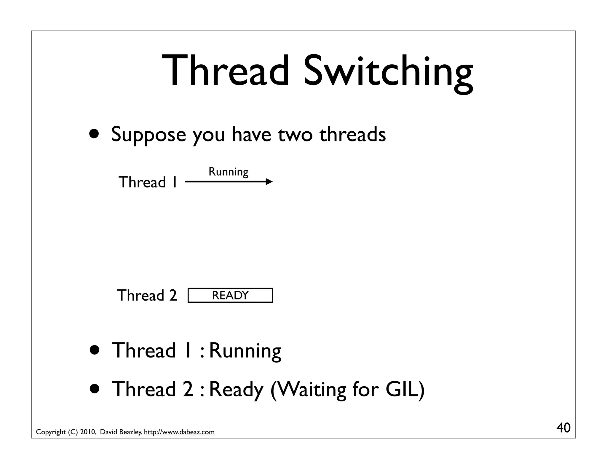 Thread Switching
                • Suppose you have two threads
                                                      Running
                         Thread 1




                         Thread 2                      READY




                • Thread 1 : Running
                • Thread 2 : Ready (Waiting for GIL)
Copyright (C) 2010, David Beazley, http://www.dabeaz.com        40
 