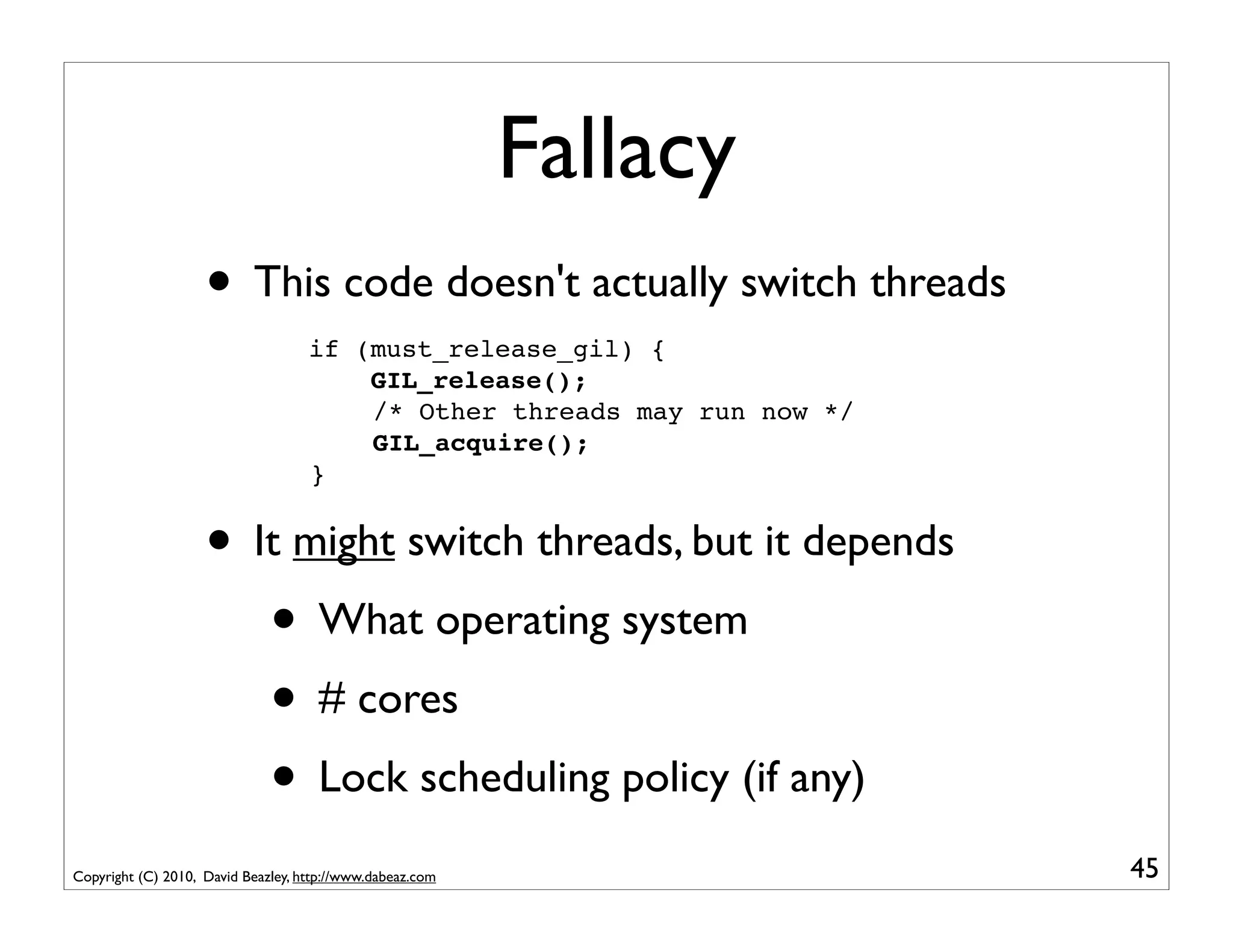 Fallacy
                    • This code doesn't actually switch threads
                                    if (must_release_gil) {
                                        GIL_release();
                                        /* Other threads may run now */
                                        GIL_acquire();
                                    }


                    • It might switch threads, but it depends
                       • What operating system
                       • # cores
                       • Lock scheduling policy (if any)
Copyright (C) 2010, David Beazley, http://www.dabeaz.com                  45
 
