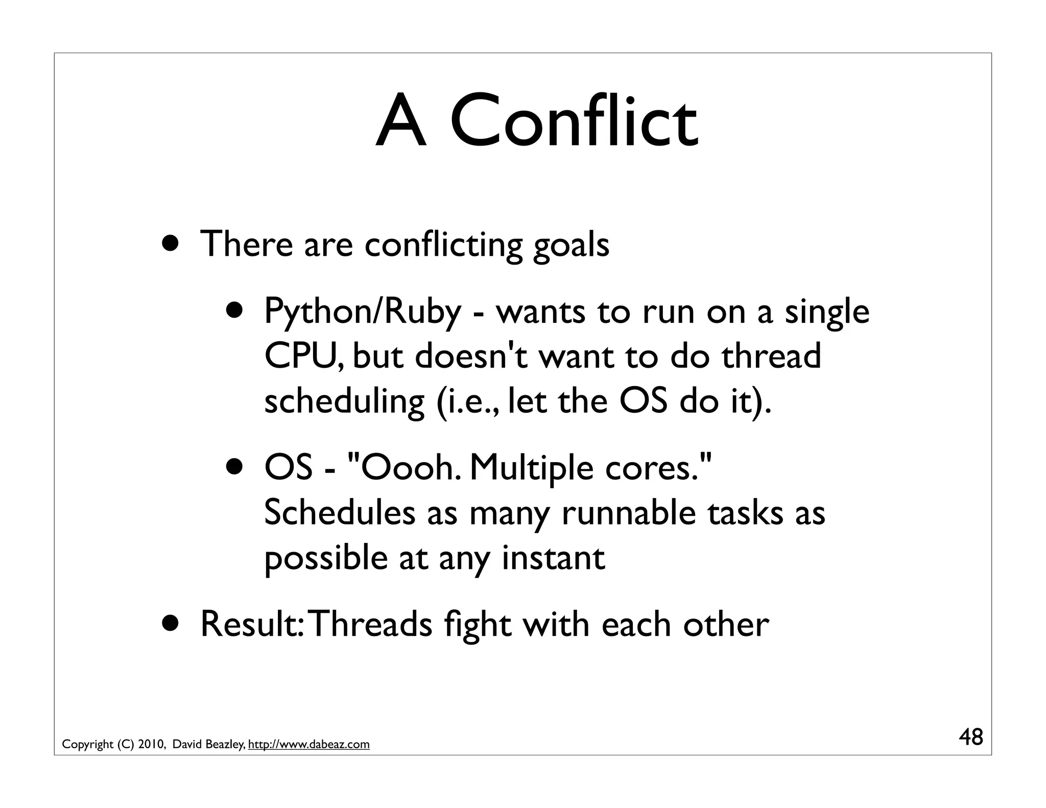 A Conﬂict
                 • There are conﬂicting goals
                    • Python/Ruby - wants to run on a single
                                    CPU, but doesn't want to do thread
                                    scheduling (i.e., let the OS do it).
                             • OS - "Oooh. Multiple cores."
                                    Schedules as many runnable tasks as
                                    possible at any instant
                 • Result: Threads ﬁght with each other
Copyright (C) 2010, David Beazley, http://www.dabeaz.com                   48
 