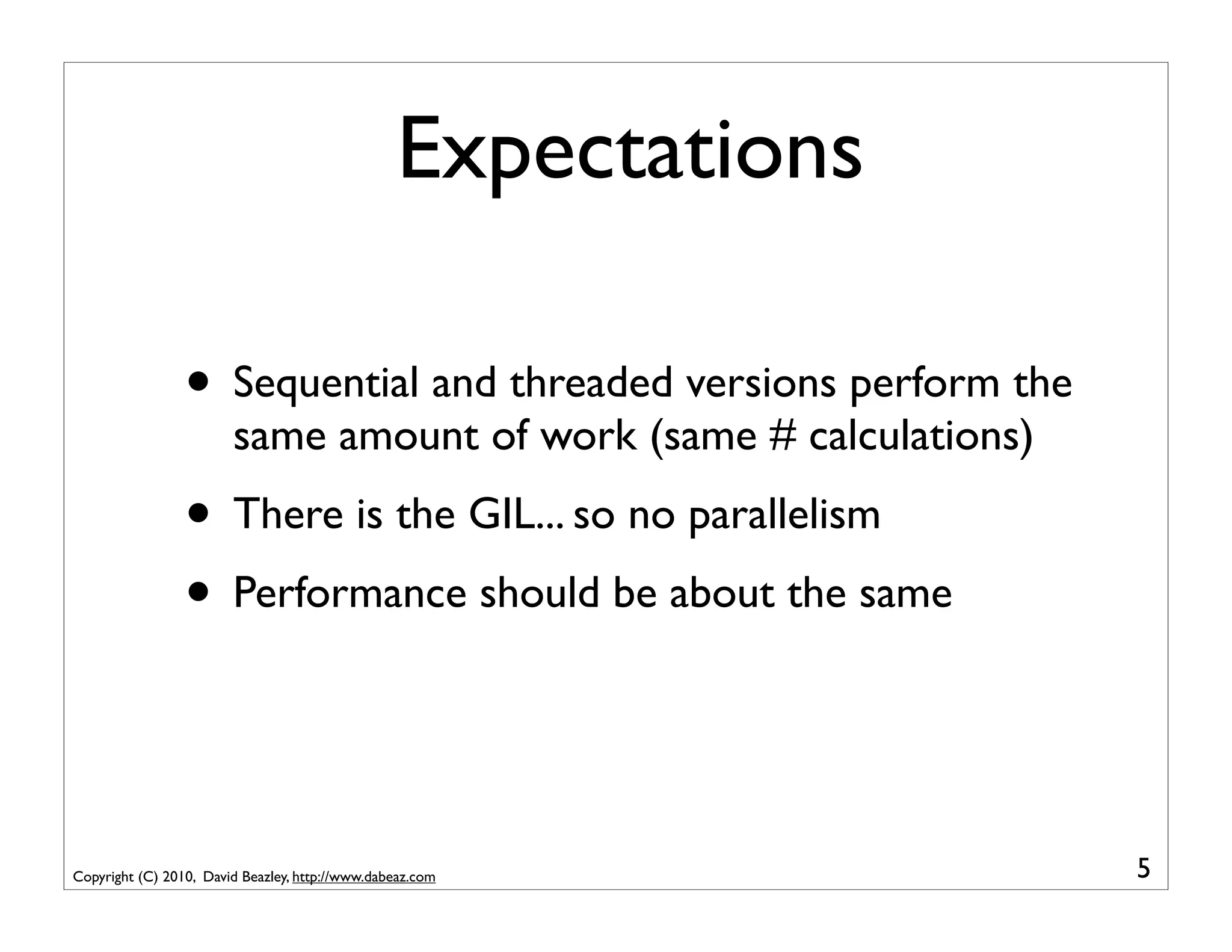 Expectations

                 • Sequential and threaded versions perform the
                        same amount of work (same # calculations)
                 • There is the GIL... so no parallelism
                 • Performance should be about the same


Copyright (C) 2010, David Beazley, http://www.dabeaz.com            5
 