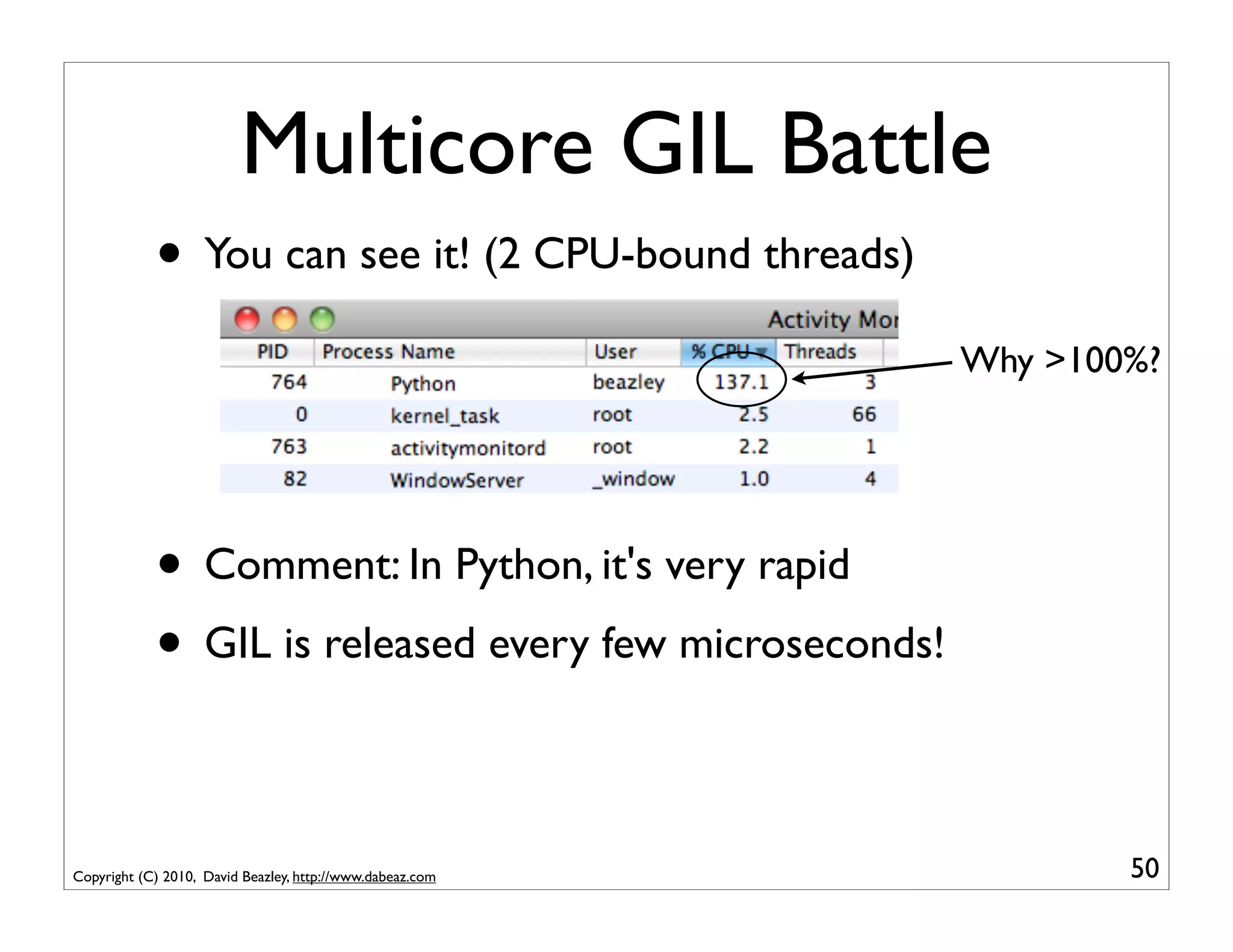 Multicore GIL Battle
            • You can see it! (2 CPU-bound threads)
                                                           Why >100%?




            • Comment: In Python, it's very rapid
            • GIL is released every few microseconds!

Copyright (C) 2010, David Beazley, http://www.dabeaz.com           50
 