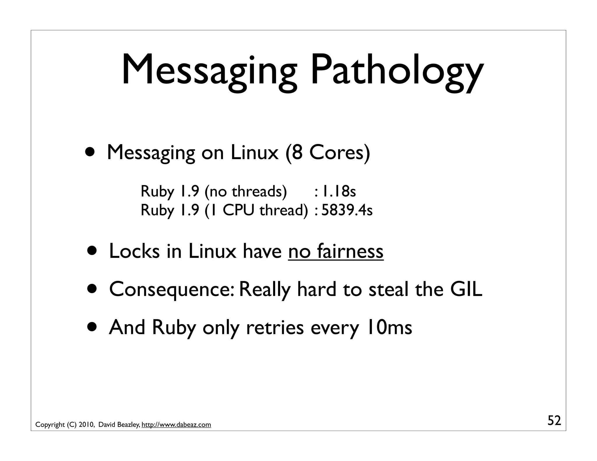 Messaging Pathology
               • Messaging on Linux (8 Cores)
                                 Ruby 1.9 (no threads)   : 1.18s
                                 Ruby 1.9 (1 CPU thread) : 5839.4s

               • Locks in Linux have no fairness
               • Consequence: Really hard to steal the GIL
               • And Ruby only retries every 10ms

Copyright (C) 2010, David Beazley, http://www.dabeaz.com             52
 