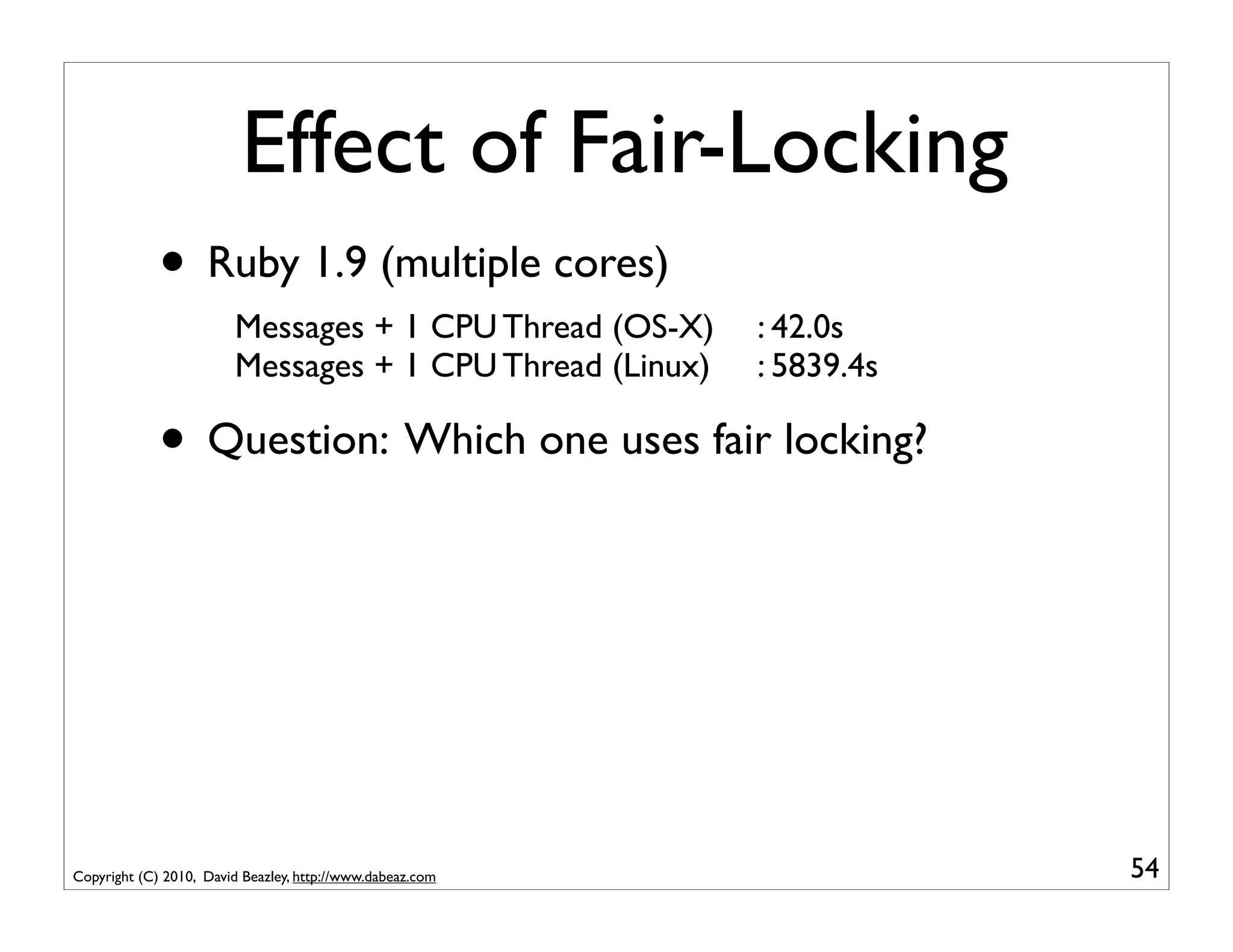 Effect of Fair-Locking
             • Ruby 1.9 (multiple cores)
                        Messages + 1 CPU Thread (OS-X)     : 42.0s
                        Messages + 1 CPU Thread (Linux)    : 5839.4s

             • Question: Which one uses fair locking?




Copyright (C) 2010, David Beazley, http://www.dabeaz.com               54
 