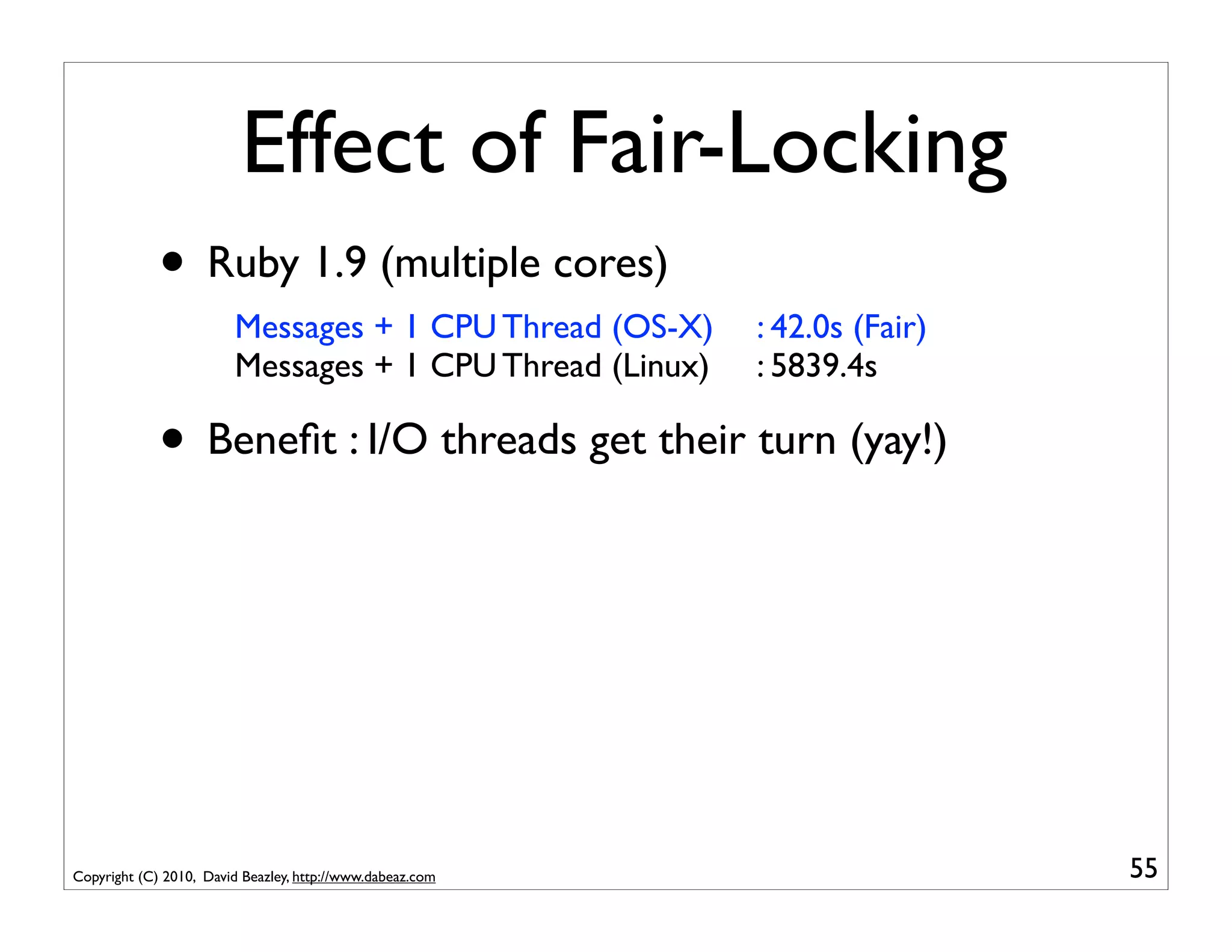 Effect of Fair-Locking
             • Ruby 1.9 (multiple cores)
                        Messages + 1 CPU Thread (OS-X)     : 42.0s (Fair)
                        Messages + 1 CPU Thread (Linux)    : 5839.4s

             • Beneﬁt : I/O threads get their turn (yay!)




Copyright (C) 2010, David Beazley, http://www.dabeaz.com                    55
 