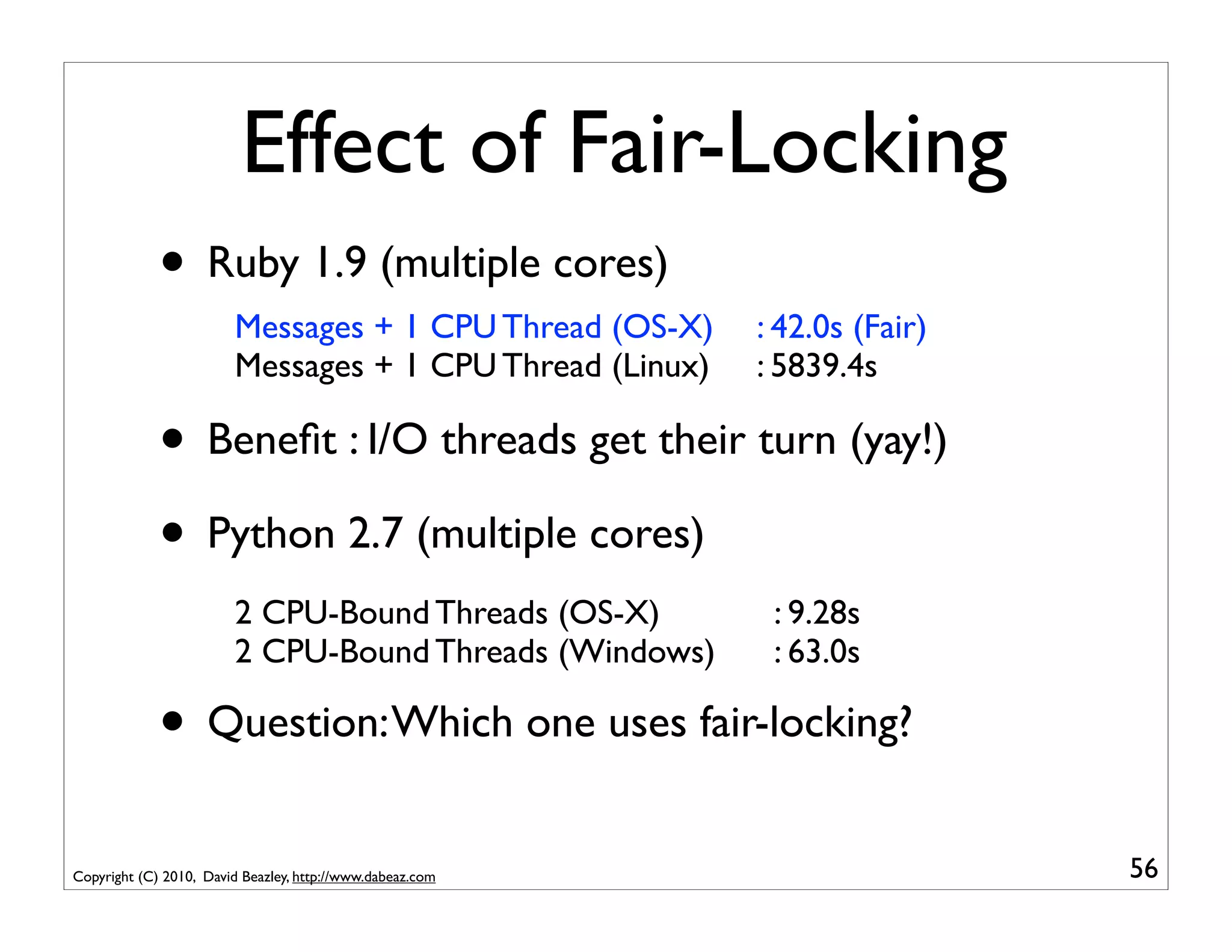 Effect of Fair-Locking
             • Ruby 1.9 (multiple cores)
                        Messages + 1 CPU Thread (OS-X)     : 42.0s (Fair)
                        Messages + 1 CPU Thread (Linux)    : 5839.4s

             • Beneﬁt : I/O threads get their turn (yay!)
             • Python 2.7 (multiple cores)
                        2 CPU-Bound Threads (OS-X)          : 9.28s
                        2 CPU-Bound Threads (Windows)       : 63.0s

             • Question: Which one uses fair-locking?
Copyright (C) 2010, David Beazley, http://www.dabeaz.com                    56
 