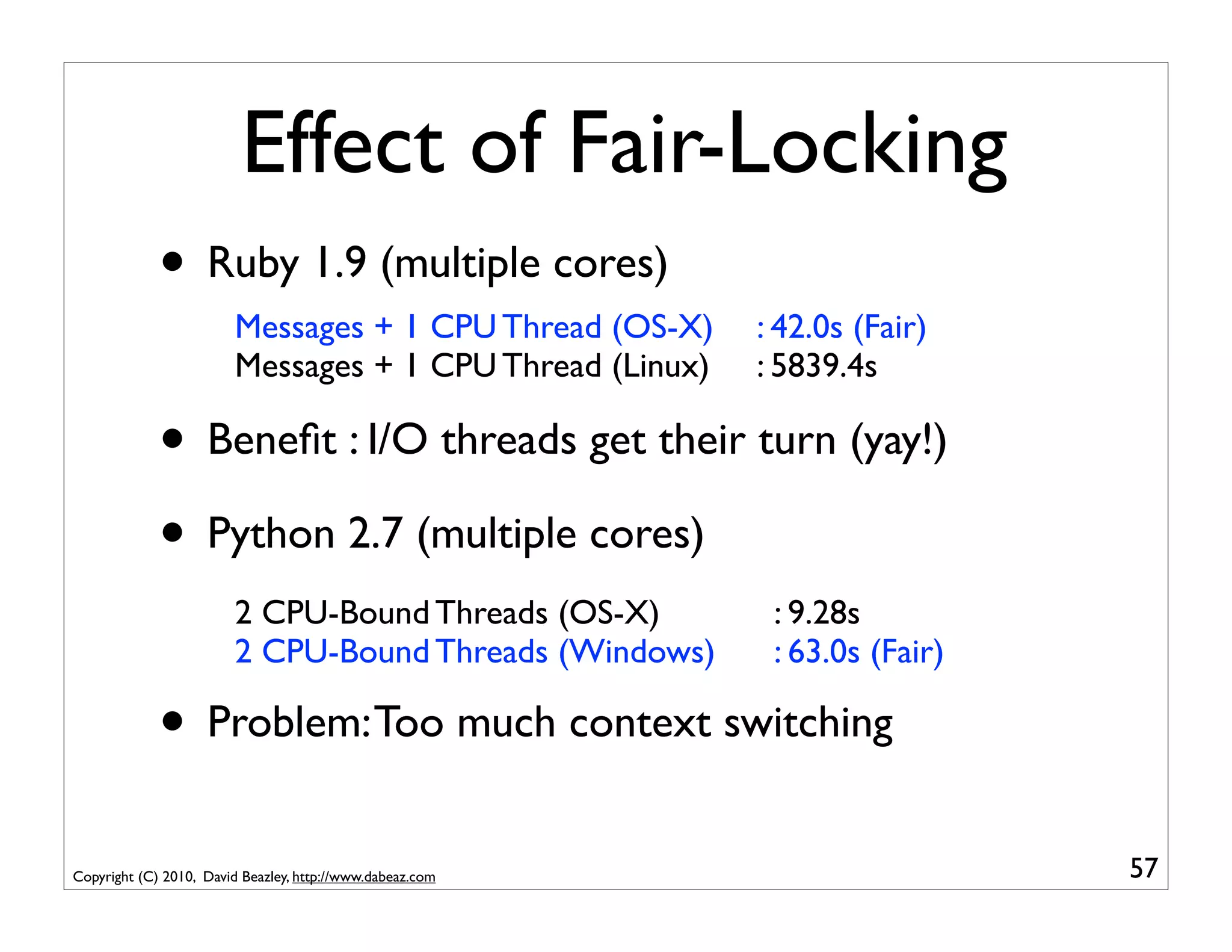 Effect of Fair-Locking
             • Ruby 1.9 (multiple cores)
                        Messages + 1 CPU Thread (OS-X)     : 42.0s (Fair)
                        Messages + 1 CPU Thread (Linux)    : 5839.4s

             • Beneﬁt : I/O threads get their turn (yay!)
             • Python 2.7 (multiple cores)
                        2 CPU-Bound Threads (OS-X)          : 9.28s
                        2 CPU-Bound Threads (Windows)       : 63.0s (Fair)

             • Problem: Too much context switching
Copyright (C) 2010, David Beazley, http://www.dabeaz.com                     57
 
