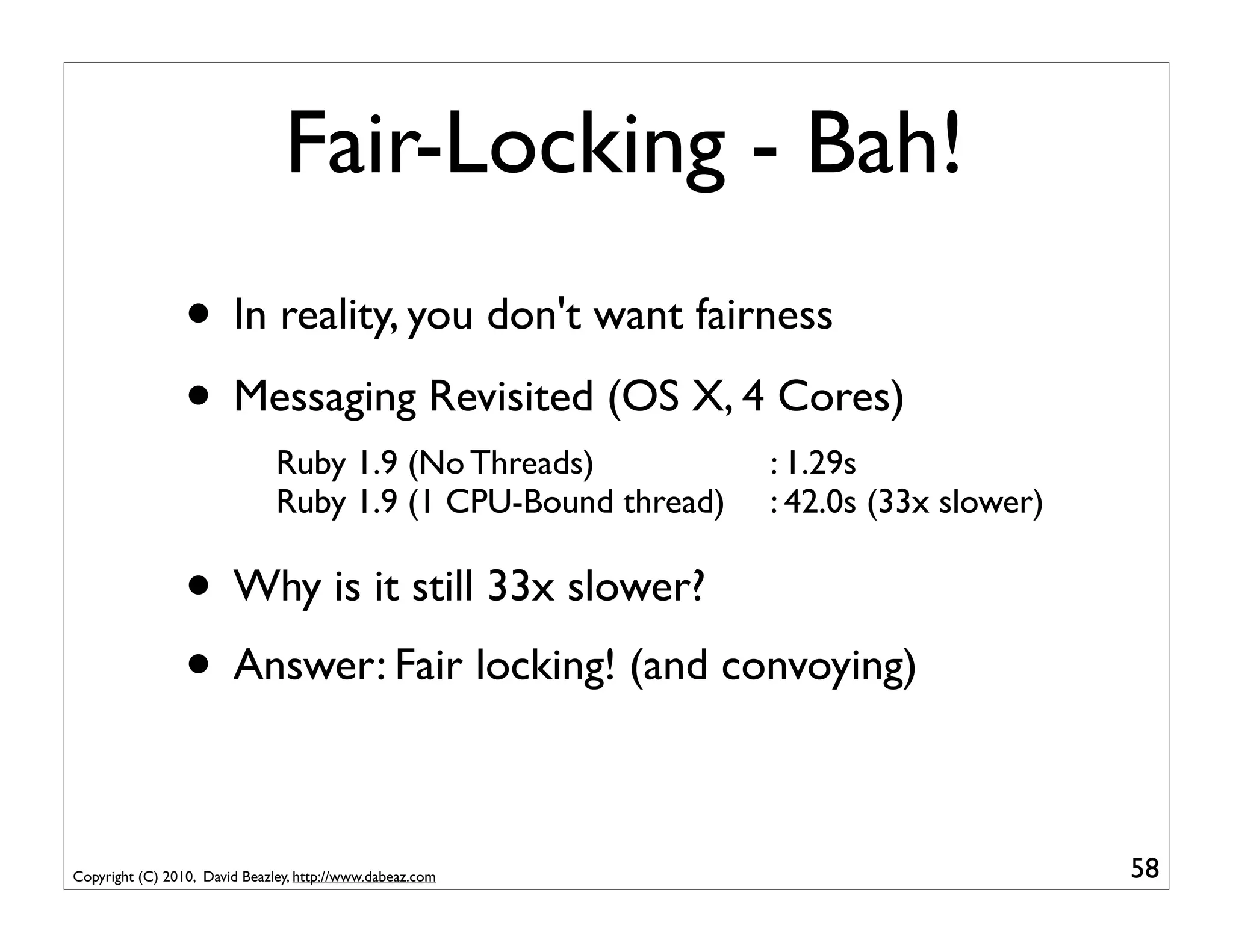 Fair-Locking - Bah!
                 • In reality, you don't want fairness
                 • Messaging Revisited (OS X, 4 Cores)
                               Ruby 1.9 (No Threads)           : 1.29s
                               Ruby 1.9 (1 CPU-Bound thread)   : 42.0s (33x slower)

                 • Why is it still 33x slower?
                 • Answer: Fair locking! (and convoying)

Copyright (C) 2010, David Beazley, http://www.dabeaz.com                              58
 