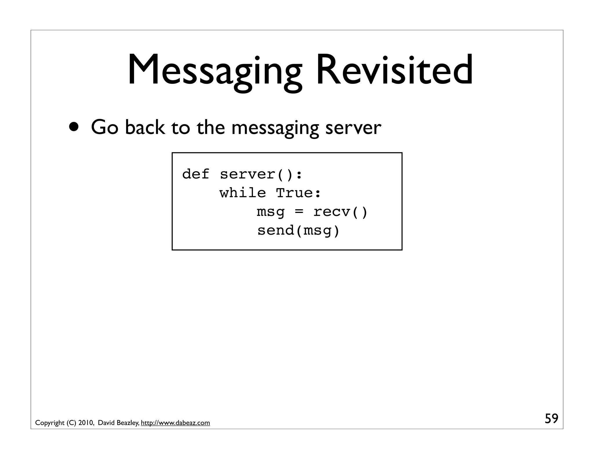Messaging Revisited
          • Go back to the messaging server
                                               def server():
                                                   while True:
                                                       msg = recv()
                                                       send(msg)




Copyright (C) 2010, David Beazley, http://www.dabeaz.com              59
 