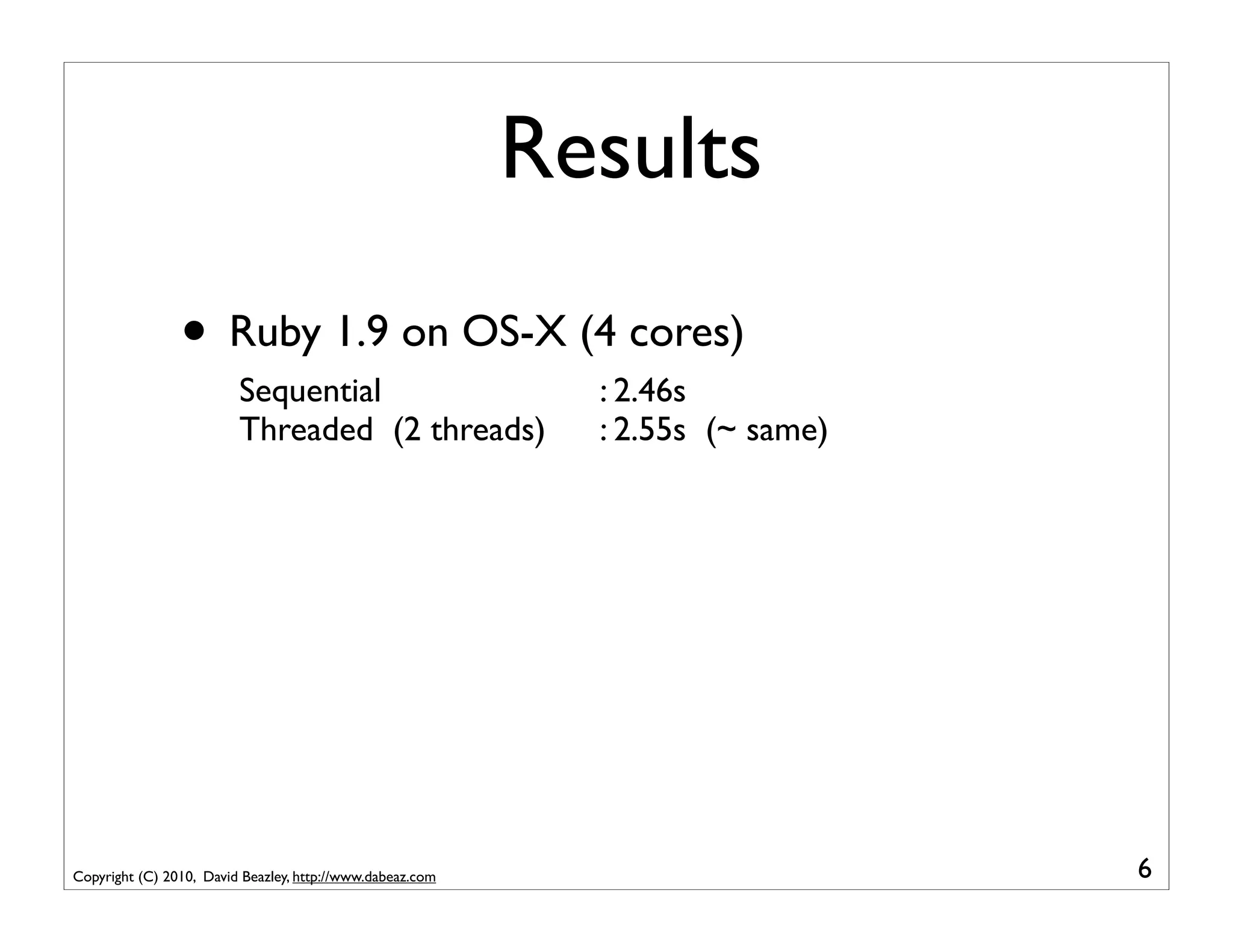 Results
                • Ruby 1.9 on OS-X (4 cores)
                         Sequential                          : 2.46s
                         Threaded (2 threads)                : 2.55s (~ same)




Copyright (C) 2010, David Beazley, http://www.dabeaz.com                        6
 