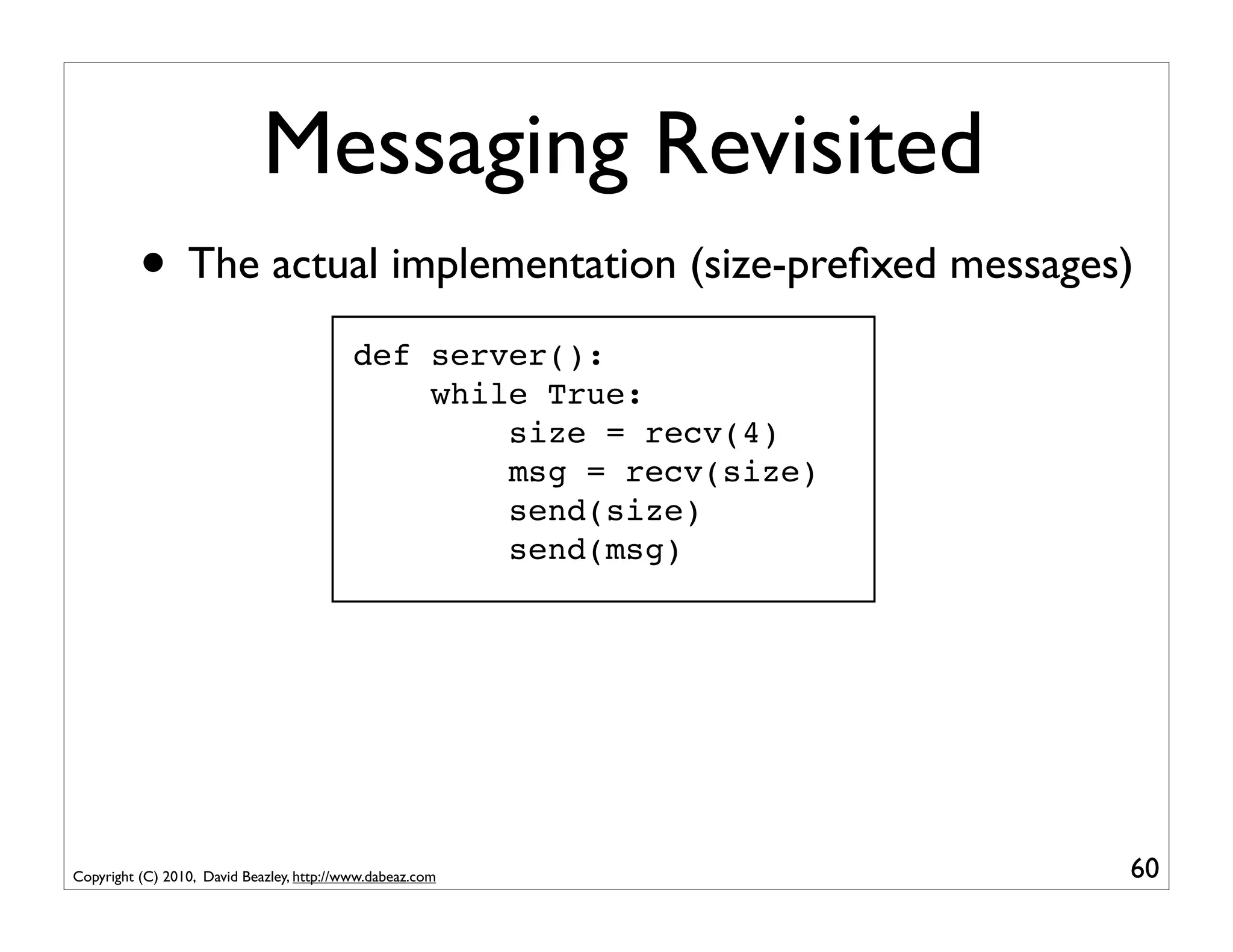 Messaging Revisited
          • The actual implementation (size-preﬁxed messages)
                                           def server():
                                               while True:
                                                   size = recv(4)
                                                   msg = recv(size)
                                                   send(size)
                                                   send(msg)




Copyright (C) 2010, David Beazley, http://www.dabeaz.com              60
 
