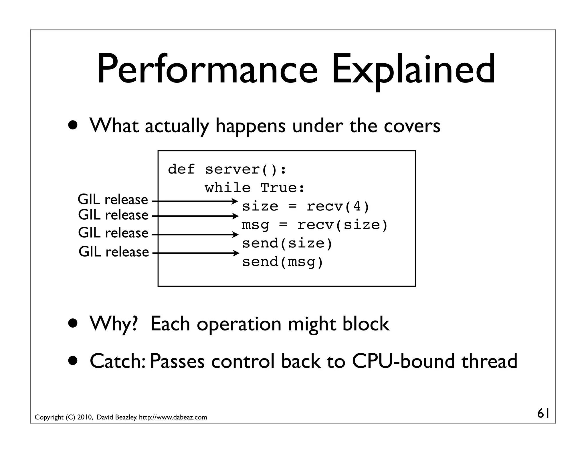 Performance Explained
          • What actually happens under the covers
                                           def server():
                                               while True:
             GIL release                           size = recv(4)
             GIL release
                                                   msg = recv(size)
             GIL release
                                                   send(size)
             GIL release
                                                   send(msg)



          • Why? Each operation might block
          • Catch: Passes control back to CPU-bound thread
Copyright (C) 2010, David Beazley, http://www.dabeaz.com              61
 