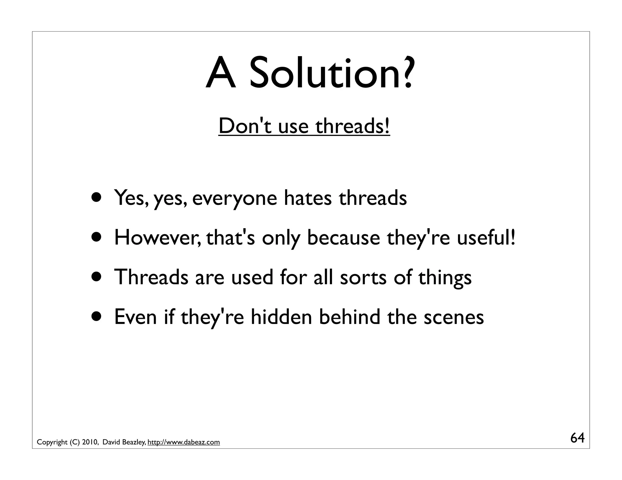 A Solution?
                                                       Don't use threads!


                • Yes, yes, everyone hates threads
                • However, that's only because they're useful!
                • Threads are used for all sorts of things
                • Even if they're hidden behind the scenes

Copyright (C) 2010, David Beazley, http://www.dabeaz.com                    64
 