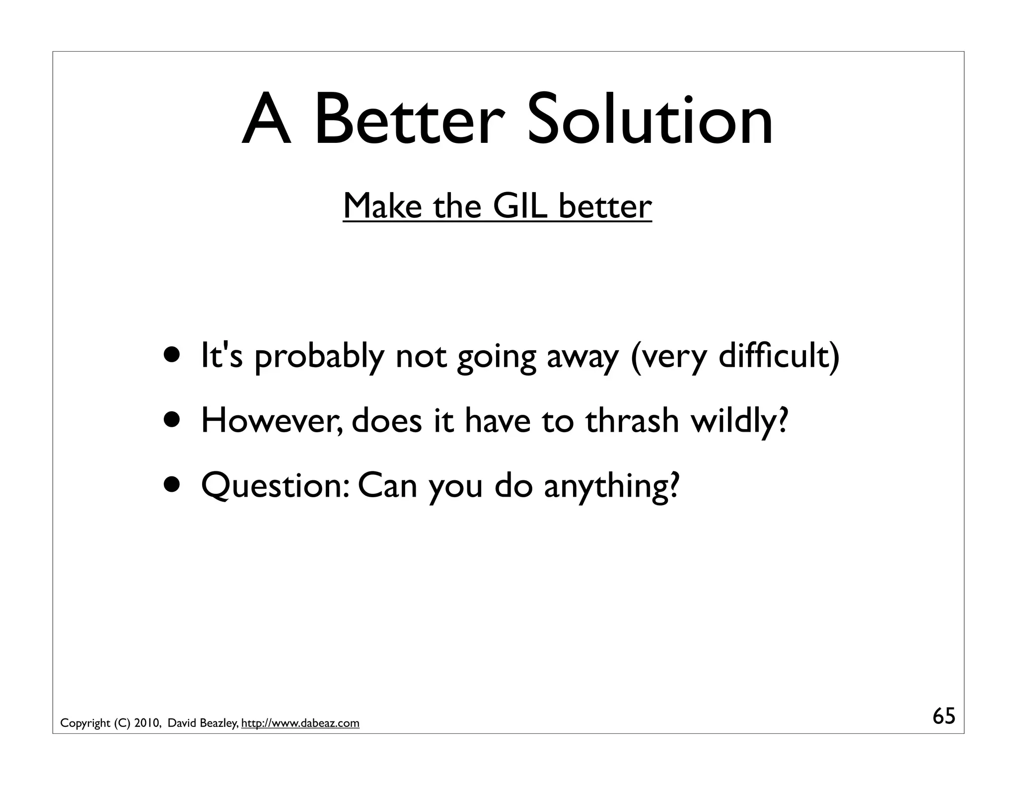A Better Solution
                                                    Make the GIL better



                  • It's probably not going away (very difﬁcult)
                  • However, does it have to thrash wildly?
                  • Question: Can you do anything?


Copyright (C) 2010, David Beazley, http://www.dabeaz.com                  65
 