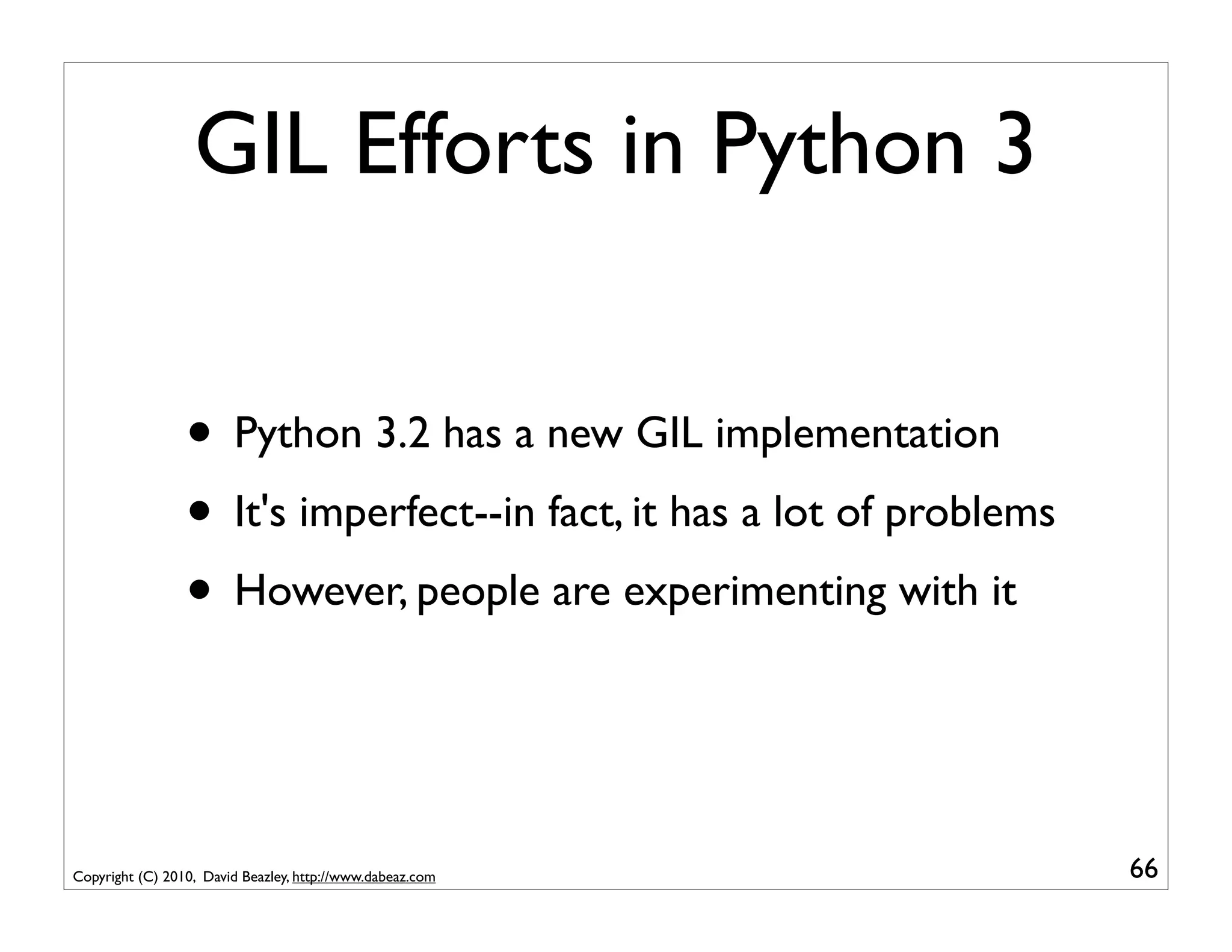 GIL Efforts in Python 3


                 • Python 3.2 has a new GIL implementation
                 • It's imperfect--in fact, it has a lot of problems
                 • However, people are experimenting with it


Copyright (C) 2010, David Beazley, http://www.dabeaz.com               66
 