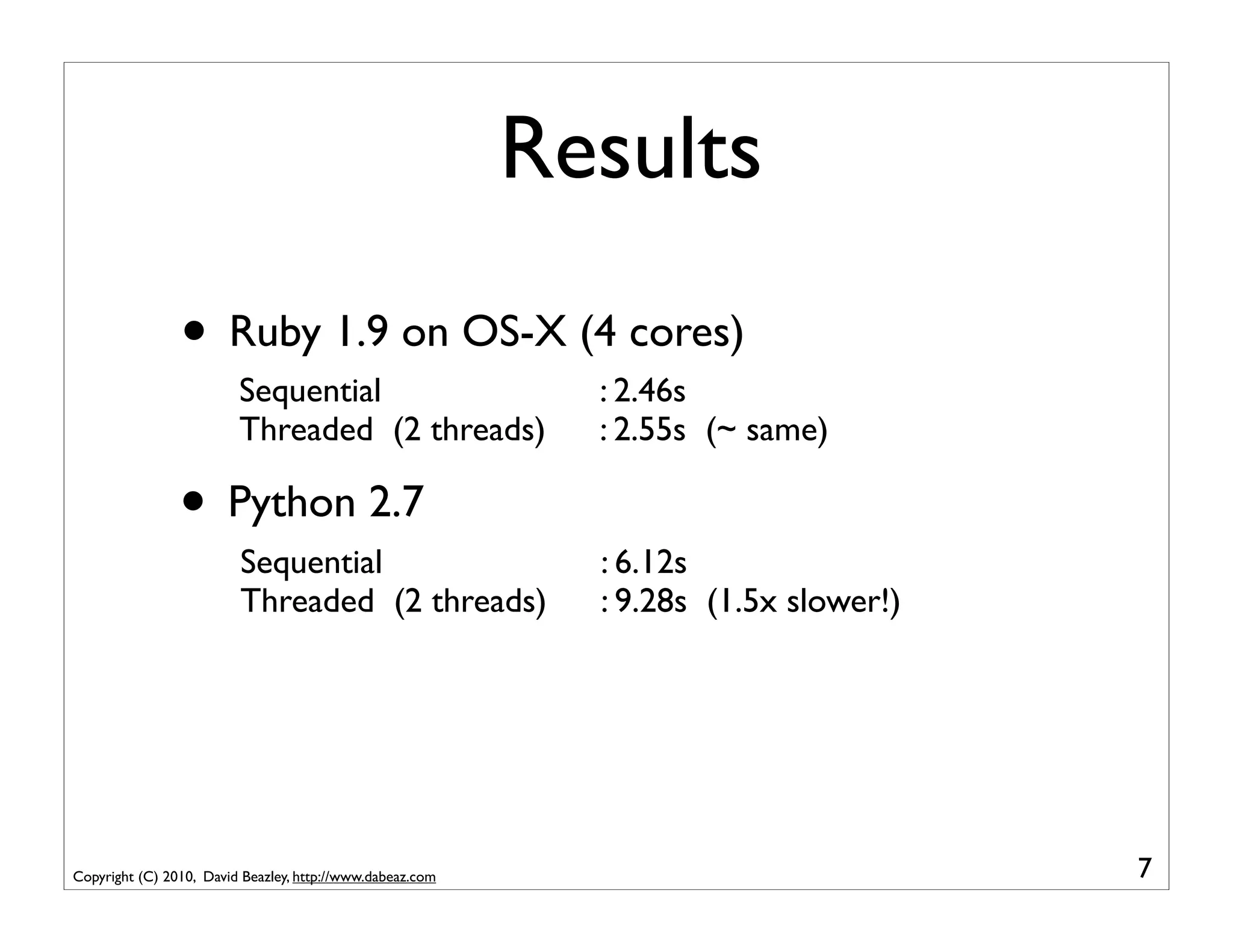 Results
                • Ruby 1.9 on OS-X (4 cores)
                         Sequential                          : 2.46s
                         Threaded (2 threads)                : 2.55s (~ same)

                • Python 2.7
                         Sequential                          : 6.12s
                         Threaded (2 threads)                : 9.28s (1.5x slower!)




Copyright (C) 2010, David Beazley, http://www.dabeaz.com                              7
 