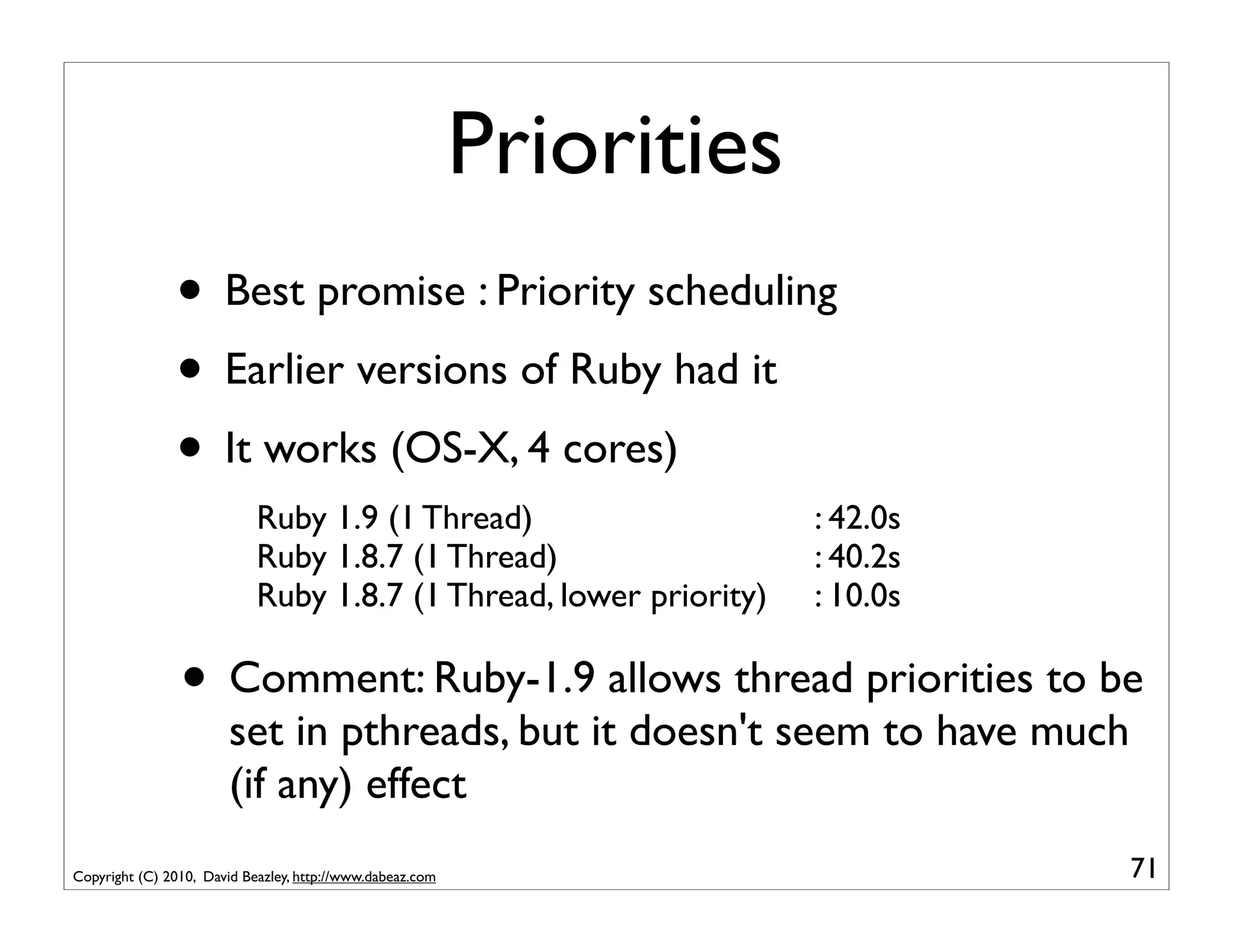 Priorities
               • Best promise : Priority scheduling
               • Earlier versions of Ruby had it
               • It works (OS-X, 4 cores)
                            Ruby 1.9 (1 Thread)                         : 42.0s
                            Ruby 1.8.7 (1 Thread)                       : 40.2s
                            Ruby 1.8.7 (1 Thread, lower priority)       : 10.0s

                • Comment: Ruby-1.9 allows thread priorities to be
                        set in pthreads, but it doesn't seem to have much
                        (if any) effect
Copyright (C) 2010, David Beazley, http://www.dabeaz.com                          71
 