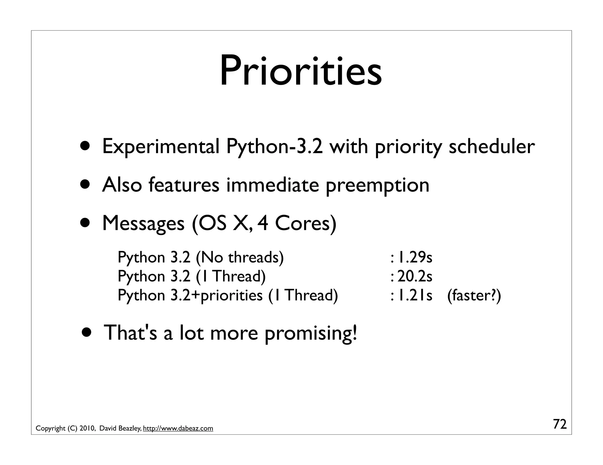 Priorities
             • Experimental Python-3.2 with priority scheduler
             • Also features immediate preemption
             • Messages (OS X, 4 Cores)
                         Python 3.2 (No threads)                        : 1.29s
                         Python 3.2 (1 Thread)                          : 20.2s
                         Python 3.2+priorities (1 Thread)               : 1.21s (faster?)

             • That's a lot more promising!

Copyright (C) 2010, David Beazley, http://www.dabeaz.com                                    72
 