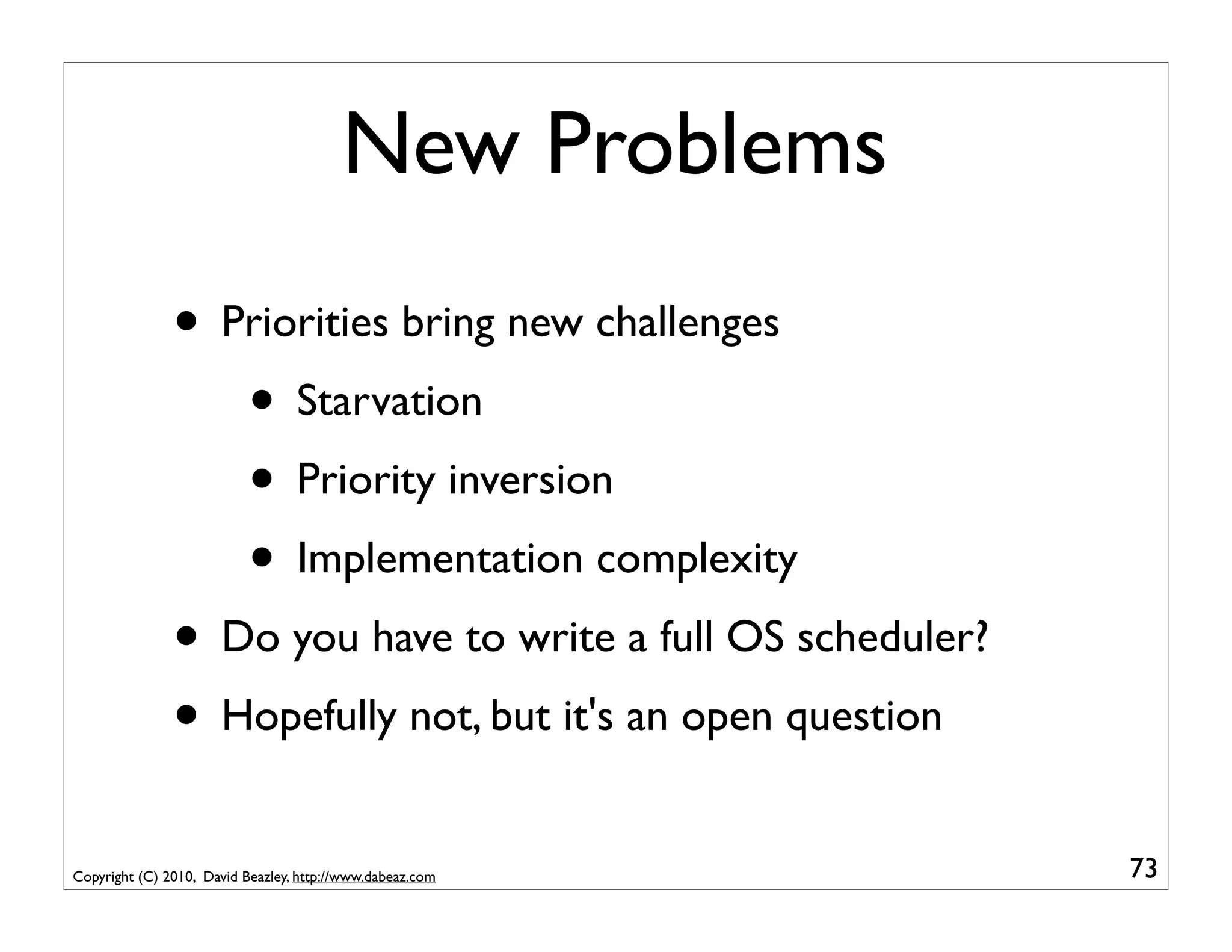 New Problems
               • Priorities bring new challenges
                  • Starvation
                  • Priority inversion
                  • Implementation complexity
               • Do you have to write a full OS scheduler?
               • Hopefully not, but it's an open question
Copyright (C) 2010, David Beazley, http://www.dabeaz.com     73
 
