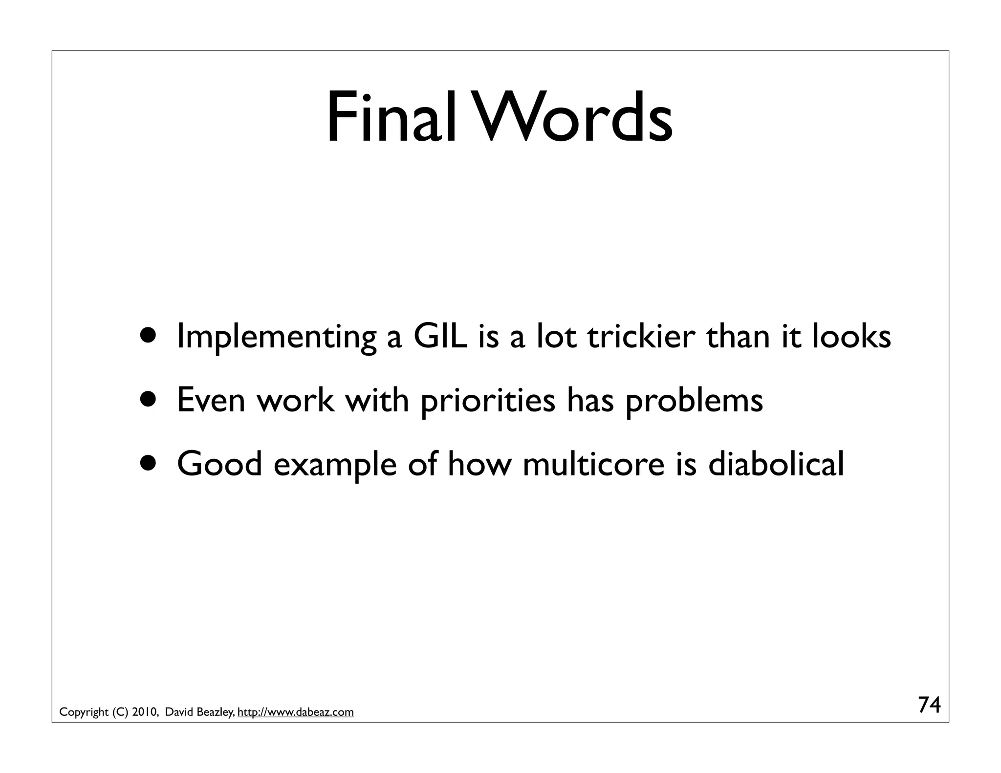 Final Words

              • Implementing a GIL is a lot trickier than it looks
              • Even work with priorities has problems
              • Good example of how multicore is diabolical


Copyright (C) 2010, David Beazley, http://www.dabeaz.com             74
 