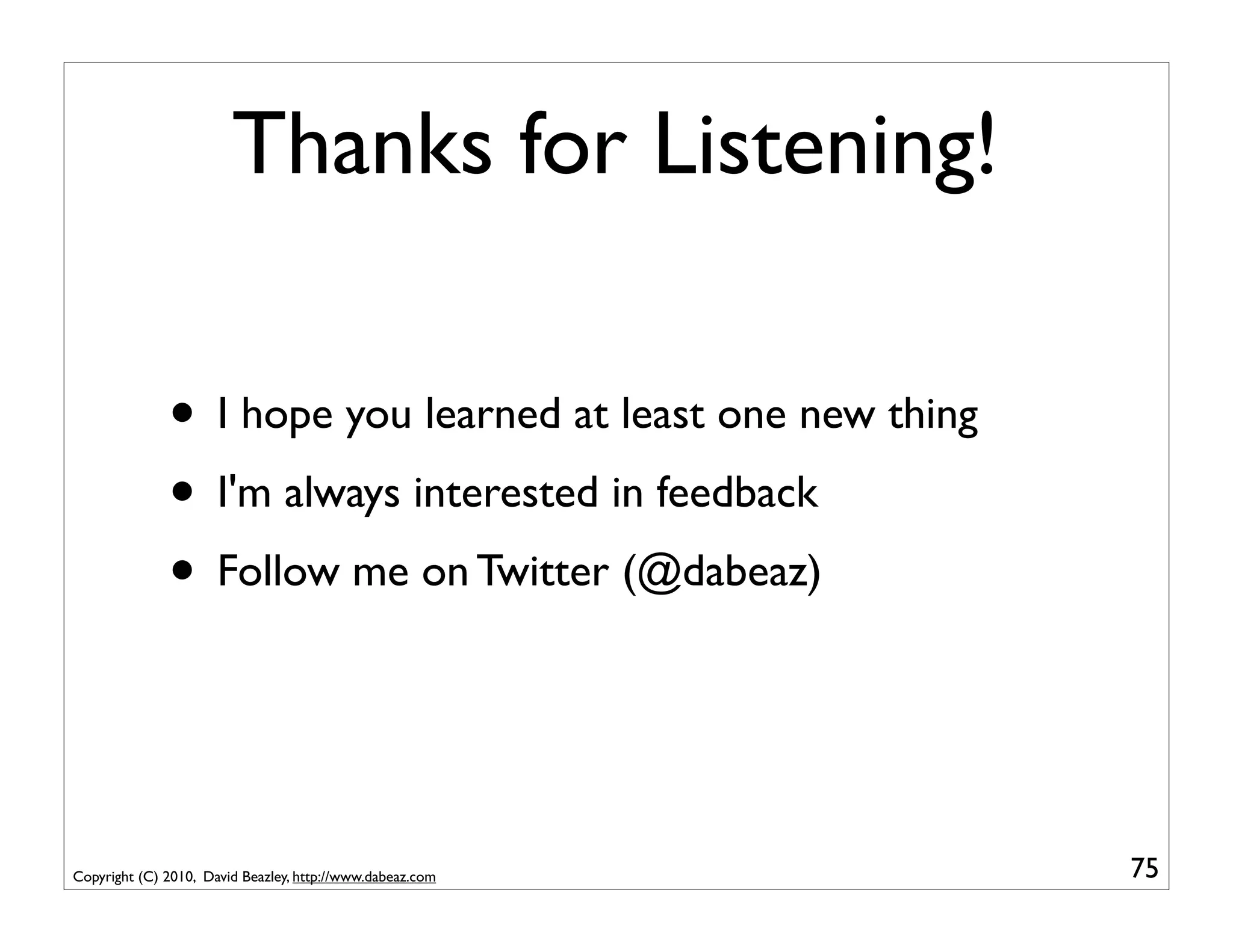Thanks for Listening!

              • I hope you learned at least one new thing
              • I'm always interested in feedback
              • Follow me on Twitter (@dabeaz)


Copyright (C) 2010, David Beazley, http://www.dabeaz.com    75
 