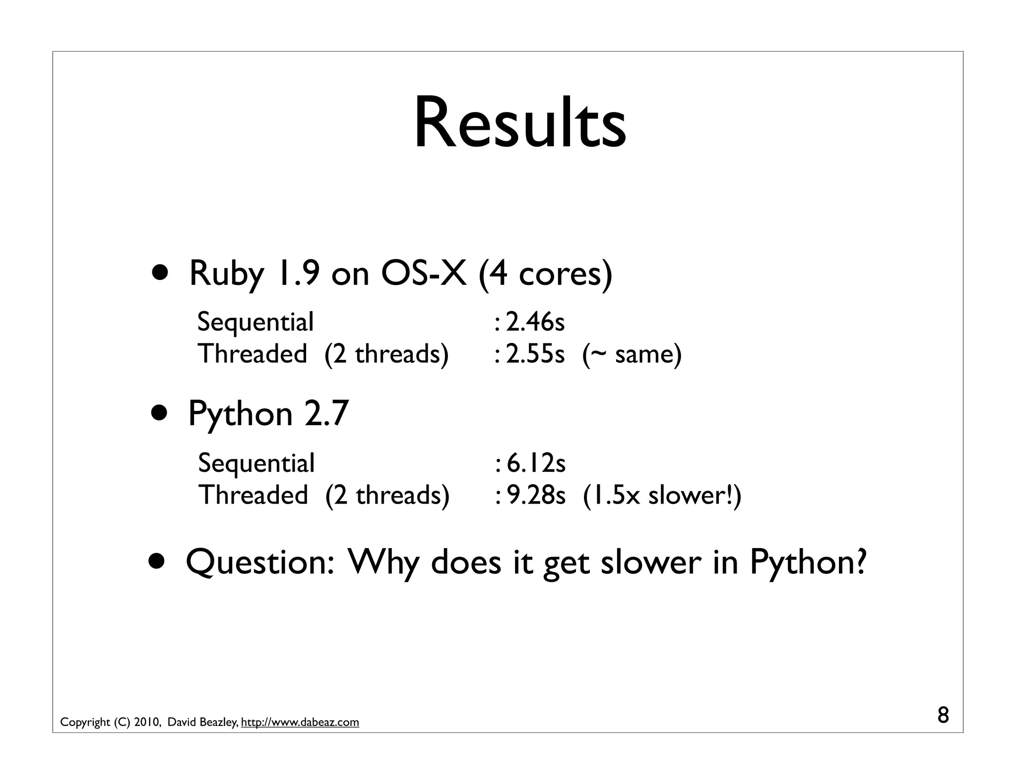 Results
                • Ruby 1.9 on OS-X (4 cores)
                         Sequential                          : 2.46s
                         Threaded (2 threads)                : 2.55s (~ same)

                • Python 2.7
                         Sequential                          : 6.12s
                         Threaded (2 threads)                : 9.28s (1.5x slower!)

               • Question: Why does it get slower in Python?

Copyright (C) 2010, David Beazley, http://www.dabeaz.com                              8
 