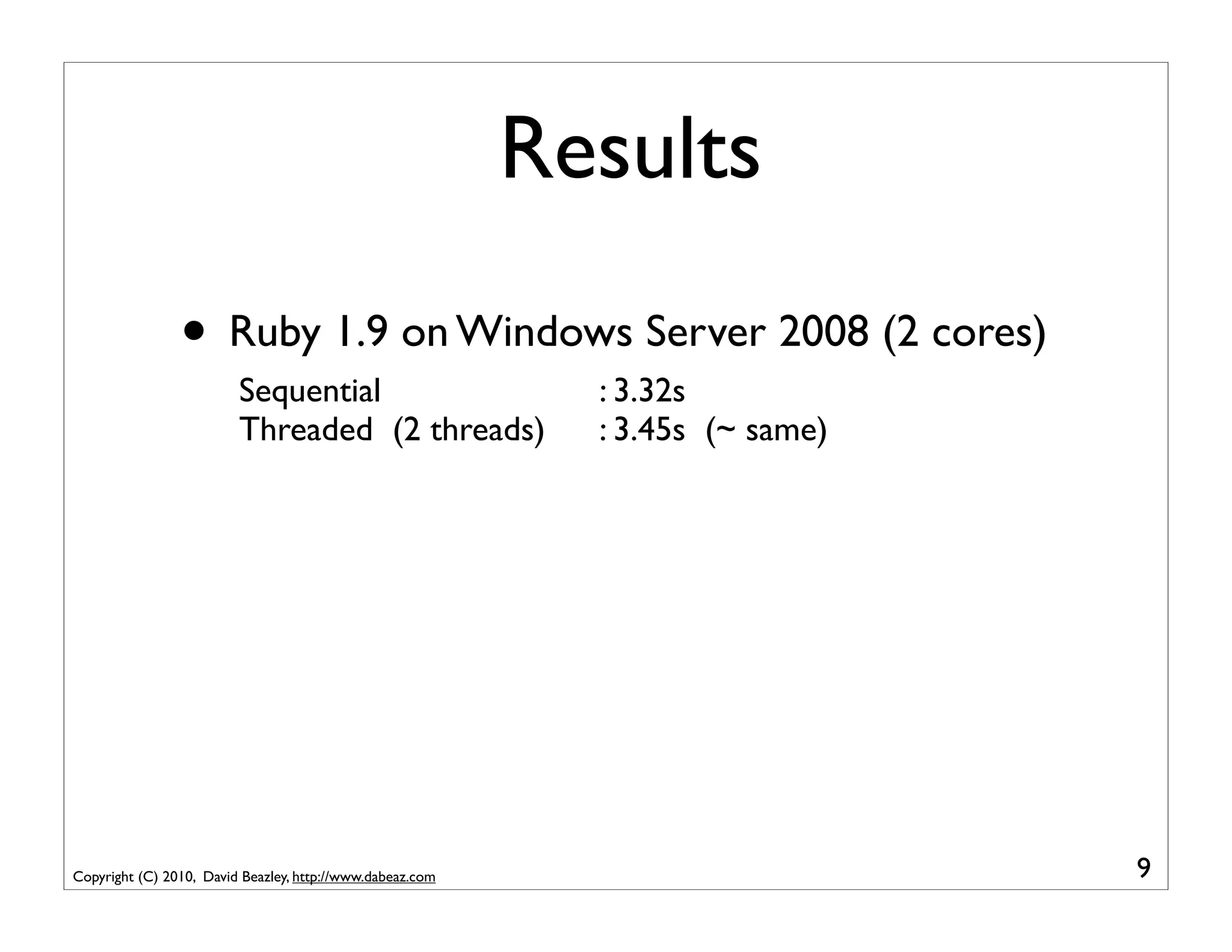 Results
                • Ruby 1.9 on Windows Server 2008 (2 cores)
                         Sequential                          : 3.32s
                         Threaded (2 threads)                : 3.45s (~ same)




Copyright (C) 2010, David Beazley, http://www.dabeaz.com                        9
 