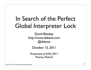 In Search of the Perfect
                    Global Interpreter Lock
                                                    David Beazley
                                               http://www.dabeaz.com
                                                       @dabeaz
                                                       October 15, 2011
                                                   Presented at RuPy 2011
                                                       Poznan, Poland

Copyright (C) 2010, David Beazley, http://www.dabeaz.com                    1
 