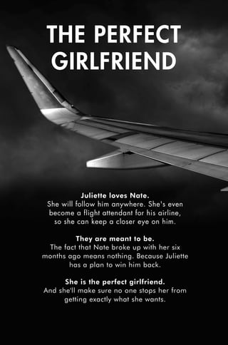 THE PERFECT
GIRLFRIEND
Juliette loves Nate.
She will follow him anywhere. She's even
become a flight attendant for his airline,
so she can keep a closer eye on him.
They are meant to be.
The fact that Nate broke up with her six
months ago means nothing. Because Juliette
has a plan to win him back.
She is the perfect girlfriend.
And she'll make sure no one stops her from
getting exactly what she wants.
Perfect Girlfriend_Prelim pages_v3.indd 1 12/05/2017 13:08
 