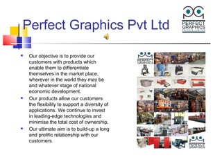 Perfect Graphics Pvt Ltd

   Our objective is to provide our
    customers with products which
    enable them to differentiate
    themselves in the market place,
    wherever in the world they may be
    and whatever stage of national
    economic development.
   Our products allow our customers
    the flexibility to support a diversity of
    applications. We continue to invest
    in leading-edge technologies and
    minimise the total cost of ownership.
   Our ultimate aim is to build-up a long
    and prolific relationship with our
    customers.
 