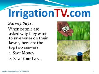 IrrigationTV.com
        Survey Says:
        When people are 
        asked why they want 
        to save water on their 
        lawns, here are the 
        top two answers;
        1. Save Money
        2. Save Your Lawn

Speaker: Craig Borglum CIC CID CLIA   1
 