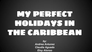 MY PERFECT
HOLIDAYS IN
THE CARIBBEAN
by:
Andrea Antunez
Claudia Aguado
Eloy Alonso
 