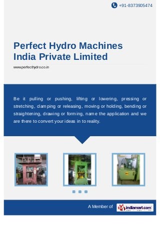 +91-8373905474

Perfect Hydro Machines
India Private Limited
www.perfecthydro.co.in

Be it pulling or pushing, lifting or lowering, pressing or
stretching, clamping or releasing, moving or holding, bending or
straightening, drawing or forming, name the application and we
are there to convert your ideas in to reality.

A Member of

 