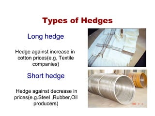 Types of Hedges
Long hedge
Hedge against increase in
cotton prices(e.g. Textile
companies)
Short hedge
Hedge against decrease in
prices(e.g.Steel ,Rubber,Oil
producers)
 