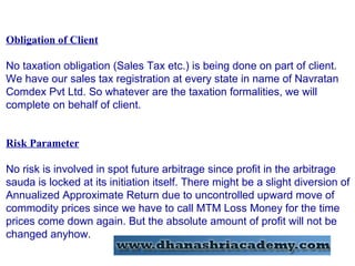 Obligation of Client
No taxation obligation (Sales Tax etc.) is being done on part of client.
We have our sales tax registration at every state in name of Navratan
Comdex Pvt Ltd. So whatever are the taxation formalities, we will
complete on behalf of client.
Risk Parameter
No risk is involved in spot future arbitrage since profit in the arbitrage
sauda is locked at its initiation itself. There might be a slight diversion of
Annualized Approximate Return due to uncontrolled upward move of
commodity prices since we have to call MTM Loss Money for the time
prices come down again. But the absolute amount of profit will not be
changed anyhow.
 
