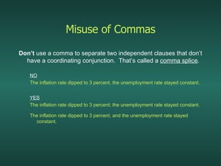 Misuse of Commas Don’t  use a comma to separate two independent clauses that don’t have a coordinating conjunction.  That’s called a  comma splice . NO The inflation rate dipped to 3 percent, the unemployment rate stayed constant. YES   The inflation rate dipped to 3 percent; the unemployment rate stayed constant. The inflation rate dipped to 3 percent, and the unemployment rate stayed constant. 