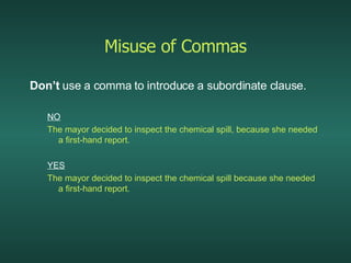 Misuse of Commas Don’t  use a comma to introduce a subordinate clause. NO The mayor decided to inspect the chemical spill, because she needed a first-hand report. YES The mayor decided to inspect the chemical spill because she needed a first-hand report. 