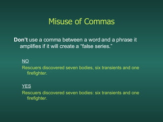 Misuse of Commas Don’t  use a comma between a word and a phrase it amplifies if it will create a “false series.” NO Rescuers discovered seven bodies, six transients and one firefighter. YES Rescuers discovered seven bodies: six transients and one firefighter. 