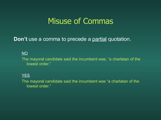 Misuse of Commas Don’t  use a comma to precede a  partial  quotation. NO The mayoral candidate said the incumbent was, “a charlatan of the lowest order.” YES The mayoral candidate said the incumbent was “a charlatan of the lowest order.” 