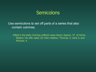 Semicolons Use semicolons to set off parts of a series that also contain commas. Killed in the early morning collision were Aaron Jepson, 37, of Home Station; his wife Juliet, 22; their children, Thomas, 2; Jane 3; and Richard, 4. 