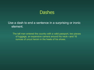 Dashes Use a dash to end a sentence in a surprising or ironic element. The tall man entered the country with a valid passport, two pieces of luggage, an expensive camera around his neck—and 16 ounces of uncut heroin in the heels of his shoes. 