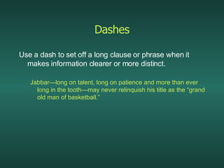 Dashes Use a dash to set off a long clause or phrase when it makes information clearer or more distinct. Jabbar—long on talent, long on patience and more than ever long in the tooth—may never relinquish his title as the “grand old man of basketball.” 