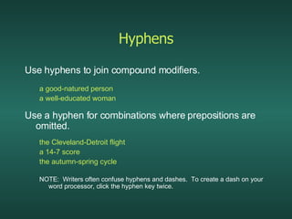 Hyphens Use hyphens to join compound modifiers. a good-natured person a well-educated woman Use a hyphen for combinations where prepositions are omitted. the Cleveland-Detroit flight a 14-7 score the autumn-spring cycle NOTE:  Writers often confuse hyphens and dashes.  To create a dash on your word processor, click the hyphen key twice. 