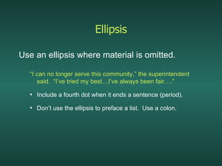 Ellipsis Use an ellipsis where material is omitted. “ I can no longer serve this community,” the superintendent said.  “I’ve tried my best…I’ve always been fair….” Include a fourth dot when it ends a sentence (period). Don’t use the ellipsis to preface a list.  Use a colon. 