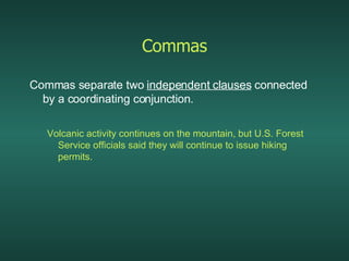 Commas Commas separate two  independent clauses  connected by a coordinating conjunction. Volcanic activity continues on the mountain, but U.S. Forest Service officials said they will continue to issue hiking permits. 
