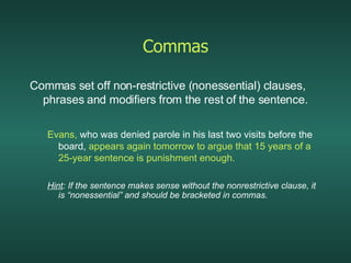 Commas Commas set off non-restrictive (nonessential) clauses, phrases and modifiers from the rest of the sentence. Evans,  who was denied parole in his last two visits before the board,  appears again tomorrow to argue that 15 years of a 25-year sentence is punishment enough. Hint : If the sentence makes sense without the nonrestrictive clause, it is “nonessential” and should be bracketed in commas. 