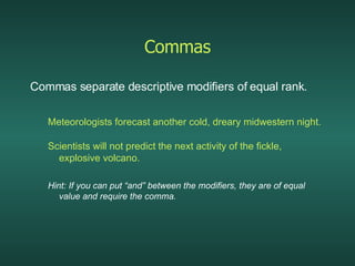 Commas Commas separate descriptive modifiers of equal rank. Meteorologists forecast another cold, dreary midwestern night. Scientists will not predict the next activity of the fickle, explosive volcano. Hint: If you can put “and” between the modifiers, they are of equal value and require the comma. 