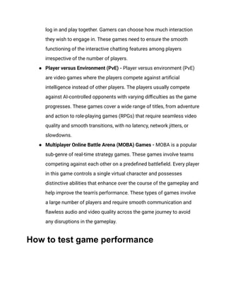 log in and play together. Gamers can choose how much interaction
they wish to engage in. These games need to ensure the smooth
functioning of the interactive chatting features among players
irrespective of the number of players.
●​ Player versus Environment (PvE) - Player versus environment (PvE)
are video games where the players compete against artificial
intelligence instead of other players. The players usually compete
against AI-controlled opponents with varying difficulties as the game
progresses. These games cover a wide range of titles, from adventure
and action to role-playing games (RPGs) that require seamless video
quality and smooth transitions, with no latency, network jitters, or
slowdowns.‍
●​ Multiplayer Online Battle Arena (MOBA) Games - MOBA is a popular
sub-genre of real-time strategy games. These games involve teams
competing against each other on a predefined battlefield. Every player
in this game controls a single virtual character and possesses
distinctive abilities that enhance over the course of the gameplay and
help improve the team's performance. These types of games involve
a large number of players and require smooth communication and
flawless audio and video quality across the game journey to avoid
any disruptions in the gameplay.
How to test game performance
 