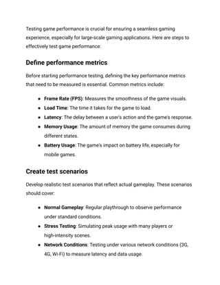 Testing game performance is crucial for ensuring a seamless gaming
experience, especially for large-scale gaming applications. Here are steps to
effectively test game performance:
Define performance metrics
Before starting performance testing, defining the key performance metrics
that need to be measured is essential. Common metrics include:
●​ Frame Rate (FPS): Measures the smoothness of the game visuals.
●​ Load Time: The time it takes for the game to load.
●​ Latency: The delay between a user's action and the game's response.
●​ Memory Usage: The amount of memory the game consumes during
different states.
●​ Battery Usage: The game's impact on battery life, especially for
mobile games.
Create test scenarios
Develop realistic test scenarios that reflect actual gameplay. These scenarios
should cover:
●​ Normal Gameplay: Regular playthrough to observe performance
under standard conditions.
●​ Stress Testing: Simulating peak usage with many players or
high-intensity scenes.
●​ Network Conditions: Testing under various network conditions (3G,
4G, Wi-Fi) to measure latency and data usage.
 