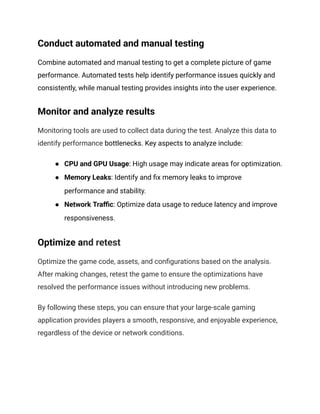 Conduct automated and manual testing
Combine automated and manual testing to get a complete picture of game
performance. Automated tests help identify performance issues quickly and
consistently, while manual testing provides insights into the user experience.
Monitor and analyze results
Monitoring tools are used to collect data during the test. Analyze this data to
identify performance bottlenecks. Key aspects to analyze include:
●​ CPU and GPU Usage: High usage may indicate areas for optimization.
●​ Memory Leaks: Identify and fix memory leaks to improve
performance and stability.
●​ Network Traffic: Optimize data usage to reduce latency and improve
responsiveness.
Optimize and retest
Optimize the game code, assets, and configurations based on the analysis.
After making changes, retest the game to ensure the optimizations have
resolved the performance issues without introducing new problems.
By following these steps, you can ensure that your large-scale gaming
application provides players a smooth, responsive, and enjoyable experience,
regardless of the device or network conditions.
 
